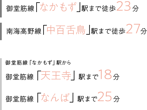 御堂筋線「なかもず」駅まで徒歩23分、南海高野線「中百舌鳥」駅まで徒歩27分、御堂筋線「なかもず」駅から御堂筋線「天王寺」駅まで18分・御堂筋線「なんば」駅まで25分