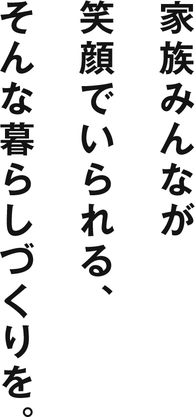 家族みんなが笑顔でいられる、そんな暮らしづくりを。